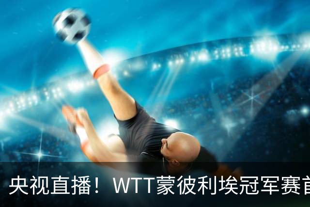 央视直播！WTT蒙彼利埃冠军赛首日赛程出炉，孙颖莎不食言迎复出首秀，万众期待